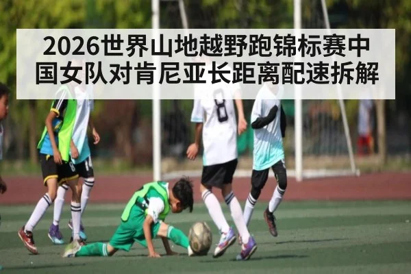 2026世界山地越野跑锦标赛中国女队对肯尼亚长距离配速拆解